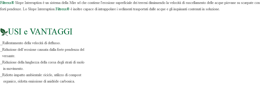 Filtrexx® Slope Interruption è un sistema della Mirr srl che contiene l'erosione superficiale dei terreni diminuendo la velocità di ruscellamento delle acque piovane su scarpate con forti pendenze. Lo Slope Interruption Filtrexx® è inoltre capace di intrappolare i sedimenti trasportati dalle acque e gli inquinanti contenuti in soluzione. ﷯USI e VANTAGGI _Rallentamento della velocità di deflusso. _Riduzione dell’erosione causata dalla forte pendenza del versante. _Riduzione della lunghezza della corsa degli strati di suolo in movimento. _Ridotto impatto ambientale: riciclo, utilizzo di compost organico, ridotta emissione di anidride carbonica. 