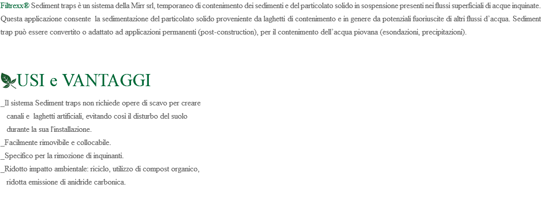 Filtrexx® Sediment traps è un sistema della Mirr srl, temporaneo di contenimento dei sedimenti e del particolato solido in sospensione presenti nei flussi superficiali di acque inquinate. Questa applicazione consente la sedimentazione del particolato solido proveniente da laghetti di contenimento e in genere da potenziali fuoriuscite di altri flussi d’acqua. Sediment trap può essere convertito o adattato ad applicazioni permanenti (post-construction), per il contenimento dell’acqua piovana (esondazioni, precipitazioni). ﷯USI e VANTAGGI _Il sistema Sediment traps non richiede opere di scavo per creare canali e laghetti artificiali, evitando così il disturbo del suolo durante la sua l'installazione. _Facilmente rimovibile e collocabile. _Specifico per la rimozione di inquinanti. _Ridotto impatto ambientale: riciclo, utilizzo di compost organico, ridotta emissione di anidride carbonica. 