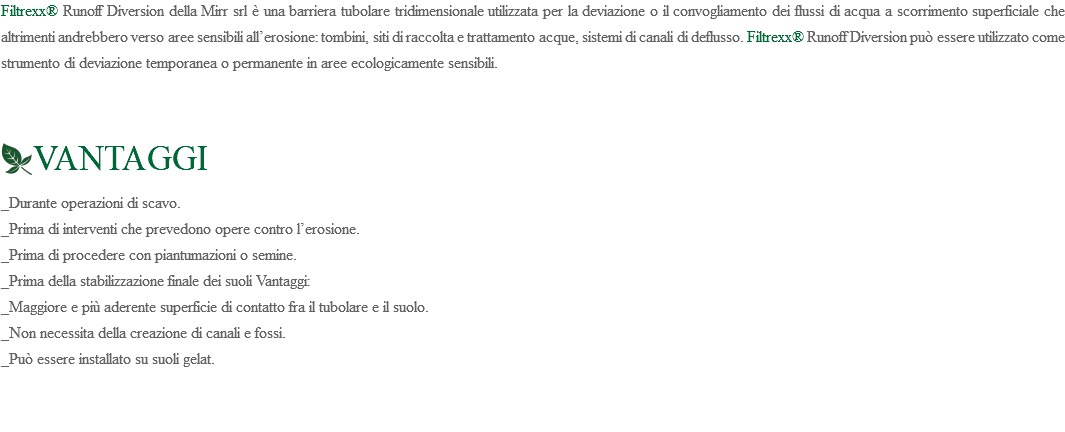 Filtrexx® Runoff Diversion della Mirr srl è una barriera tubolare tridimensionale utilizzata per la deviazione o il convogliamento dei flussi di acqua a scorrimento superficiale che altrimenti andrebbero verso aree sensibili all’erosione: tombini, siti di raccolta e trattamento acque, sistemi di canali di deflusso. Filtrexx® Runoff Diversion può essere utilizzato come strumento di deviazione temporanea o permanente in aree ecologicamente sensibili. ﷯VANTAGGI _Durante operazioni di scavo. _Prima di interventi che prevedono opere contro l’erosione. _Prima di procedere con piantumazioni o semine. _Prima della stabilizzazione finale dei suoli Vantaggi: _Maggiore e più aderente superficie di contatto fra il tubolare e il suolo. _Non necessita della creazione di canali e fossi. _Può essere installato su suoli gelat. 