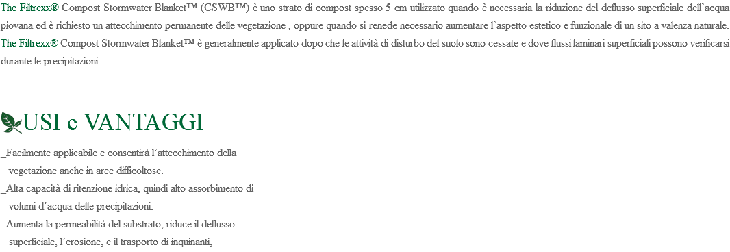 The Filtrexx® Compost Stormwater Blanket™ (CSWB™) è uno strato di compost spesso 5 cm utilizzato quando è necessaria la riduzione del deflusso superficiale dell’acqua piovana ed è richiesto un attecchimento permanente delle vegetazione , oppure quando si renede necessario aumentare l’aspetto estetico e funzionale di un sito a valenza naturale. The Filtrexx® Compost Stormwater Blanket™ è generalmente applicato dopo che le attività di disturbo del suolo sono cessate e dove flussi laminari superficiali possono verificarsi durante le precipitazioni.. ﷯USI e VANTAGGI _Facilmente applicabile e consentirà l’attecchimento della vegetazione anche in aree difficoltose. _Alta capacità di ritenzione idrica, quindi alto assorbimento di volumi d’acqua delle precipitazioni. _Aumenta la permeabilità del substrato, riduce il deflusso superficiale, l’erosione, e il trasporto di inquinanti,