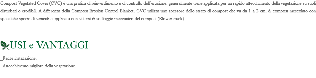 Compost Vegetated Cover (CVC) è una pratica di reinverdimento e di controllo dell’erosione, generalmente viene applicata per un rapido attecchimento della vegetazione su suoli disturbati o erodibili. A differenza della Compost Erosion Control Blanket, CVC utilizza uno spessore dello strato di compost che va da 1 a 2 cm, di compost mescolato con specifiche specie di sementi e applicato con sistemi di soffiaggio meccanico del compost (Blower truck).. ﷯USI e VANTAGGI _Facile installazione. _Attecchimento migliore della vegetazione. 