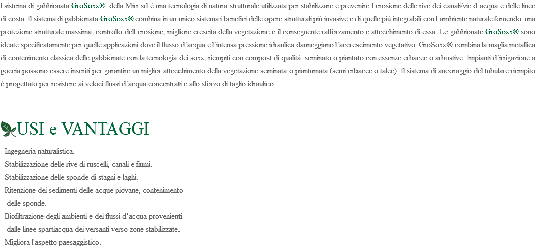 l sistema di gabbionata GroSoxx® della Mirr srl è una tecnologia di natura strutturale utilizzata per stabilizzare e prevenire l’erosione delle rive dei canali/vie d’acqua e delle linee di costa. Il sistema di gabbionata GroSoxx® combina in un unico sistema i benefici delle opere strutturali più invasive e di quelle più integrabili con l’ambiente naturale fornendo: una protezione strutturale massima, controllo dell’erosione, migliore crescita della vegetazione e il conseguente rafforzamento e attecchimento di essa. Le gabbionate GroSoxx® sono ideate specificatamente per quelle applicazioni dove il flusso d’acqua e l’intensa pressione idraulica danneggiano l’accrescimento vegetativo. GroSoxx® combina la maglia metallica di contenimento classica delle gabbionate con la tecnologia dei soxx, riempiti con compost di qualità seminato o piantato con essenze erbacee o arbustive. Impianti d’irrigazione a goccia possono essere inseriti per garantire un miglior attecchimento della vegetazione seminata o piantumata (semi erbacee o talee). Il sistema di ancoraggio del tubulare riempito è progettato per resistere ai veloci flussi d’acqua concentrati e allo sforzo di taglio idraulico. ﷯USI e VANTAGGI _Ingegneria naturalistica. _Stabilizzazione delle rive di ruscelli, canali e fiumi. _Stabilizzazione delle sponde di stagni e laghi. _Ritenzione dei sedimenti delle acque piovane, contenimento delle sponde. _Biofiltrazione degli ambienti e dei flussi d’acqua provenienti dalle linee spartiacqua dei versanti verso zone stabilizzate. _Migliora l'aspetto paesaggistico.