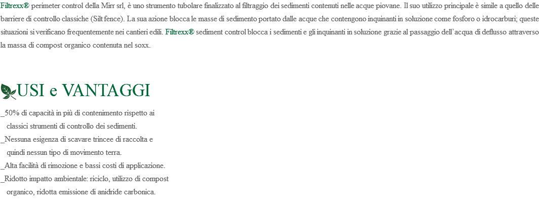 Filtrexx® perimeter control della Mirr srl, è uno strumento tubolare finalizzato al filtraggio dei sedimenti contenuti nelle acque piovane. Il suo utilizzo principale è simile a quello delle barriere di controllo classiche (Silt fence). La sua azione blocca le masse di sedimento portato dalle acque che contengono inquinanti in soluzione come fosforo o idrocarburi; queste situazioni si verificano frequentemente nei cantieri edili. Filtrexx® sediment control blocca i sedimenti e gli inquinanti in soluzione grazie al passaggio dell’acqua di deflusso attraverso la massa di compost organico contenuta nel soxx. ﷯USI e VANTAGGI _50% di capacità in più di contenimento rispetto ai classici strumenti di controllo dei sedimenti. _Nessuna esigenza di scavare trincee di raccolta e quindi nessun tipo di movimento terra. _Alta facilità di rimozione e bassi costi di applicazione. _Ridotto impatto ambientale: riciclo, utilizzo di compost organico, ridotta emissione di anidride carbonica. 