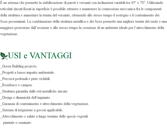 È un sistema che permette la stabilizzazione di pareti e versanti con inclinazioni variabili tra 45° e 70°. Utilizzando reticolati zincati fissati in superficie è possibile ottenere e mantenere la connessione meccanica fra le componenti della struttura e aumentare la tenuta del versante, ottenendo allo stesso tempo il sostegno e il contenimento dei Soxx preseminati. La combinazione della struttura metallica e dei Soxx permette una migliore tenuta del suolo e una maggiore protezione dall’erosione e allo stesso tempo la creazione di un ambiente ideale per l’attecchimento della vegetazione. ﷯USI e VANTAGGI _Green Building projects. _Progetti a basso impatto ambientale. _Percorsi pedonali e piste ciclabili. _Residence e campus. _Struttura garantita dalle reti metalliche zincate. _Design e dinamicità dell’impianto. _Garanzia di contenimento e attecchimento della vegetazione. _Sistema di irrigazione a goccia applicabile. _Attecchimento e salute a lungo termine delle specie vegetali piantate o seminate. 