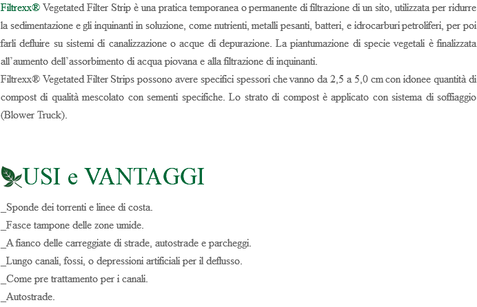 Filtrexx® Vegetated Filter Strip è una pratica temporanea o permanente di filtrazione di un sito, utilizzata per ridurre la sedimentazione e gli inquinanti in soluzione, come nutrienti, metalli pesanti, batteri, e idrocarburi petroliferi, per poi farli defluire su sistemi di canalizzazione o acque di depurazione. La piantumazione di specie vegetali è finalizzata all’aumento dell’assorbimento di acqua piovana e alla filtrazione di inquinanti. Filtrexx® Vegetated Filter Strips possono avere specifici spessori che vanno da 2,5 a 5,0 cm con idonee quantità di compost di qualità mescolato con sementi specifiche. Lo strato di compost è applicato con sistema di soffiaggio (Blower Truck). ﷯USI e VANTAGGI _Sponde dei torrenti e linee di costa. _Fasce tampone delle zone umide. _A fianco delle carreggiate di strade, autostrade e parcheggi. _Lungo canali, fossi, o depressioni artificiali per il deflusso. _Come pre trattamento per i canali. _Autostrade. 