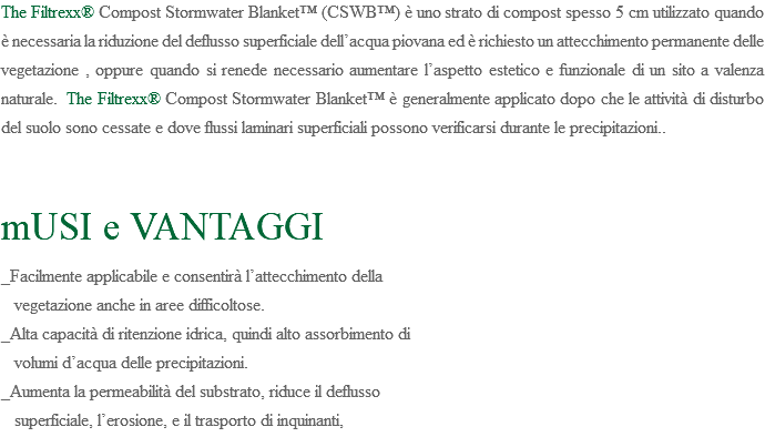 The Filtrexx® Compost Stormwater Blanket™ (CSWB™) è uno strato di compost spesso 5 cm utilizzato quando è necessaria la riduzione del deflusso superficiale dell’acqua piovana ed è richiesto un attecchimento permanente delle vegetazione , oppure quando si renede necessario aumentare l’aspetto estetico e funzionale di un sito a valenza naturale. The Filtrexx® Compost Stormwater Blanket™ è generalmente applicato dopo che le attività di disturbo del suolo sono cessate e dove flussi laminari superficiali possono verificarsi durante le precipitazioni.. mUSI e VANTAGGI _Facilmente applicabile e consentirà l’attecchimento della vegetazione anche in aree difficoltose. _Alta capacità di ritenzione idrica, quindi alto assorbimento di volumi d’acqua delle precipitazioni. _Aumenta la permeabilità del substrato, riduce il deflusso superficiale, l’erosione, e il trasporto di inquinanti,