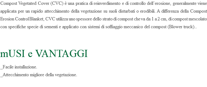 Compost Vegetated Cover (CVC) è una pratica di reinverdimento e di controllo dell’erosione, generalmente viene applicata per un rapido attecchimento della vegetazione su suoli disturbati o erodibili. A differenza della Compost Erosion Control Blanket, CVC utilizza uno spessore dello strato di compost che va da 1 a 2 cm, di compost mescolato con specifiche specie di sementi e applicato con sistemi di soffiaggio meccanico del compost (Blower truck).. mUSI e VANTAGGI _Facile installazione. _Attecchimento migliore della vegetazione. 