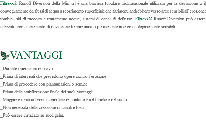 Filtrexx® Runoff Diversion della Mirr srl è una barriera tubolare tridimensionale utilizzata per la deviazione o il convogliamento dei flussi di acqua a scorrimento superficiale che altrimenti andrebbero verso aree sensibili all’erosione: tombini, siti di raccolta e trattamento acque, sistemi di canali di deflusso. Filtrexx® Runoff Diversion può essere utilizzato come strumento di deviazione temporanea o permanente in aree ecologicamente sensibili. ﷯VANTAGGI _Durante operazioni di scavo. _Prima di interventi che prevedono opere contro l’erosione. _Prima di procedere con piantumazioni o semine. _Prima della stabilizzazione finale dei suoli Vantaggi: _Maggiore e più aderente superficie di contatto fra il tubolare e il suolo. _Non necessita della creazione di canali e fossi. _Può essere installato su suoli gelat. 