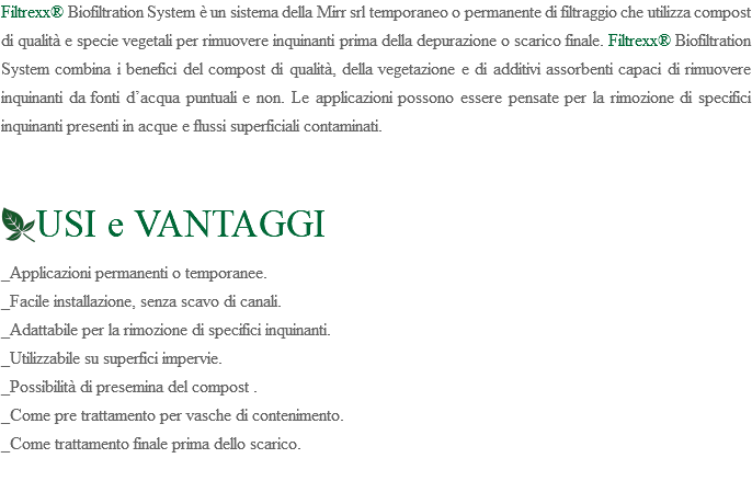 Filtrexx® Biofiltration System è un sistema della Mirr srl temporaneo o permanente di filtraggio che utilizza compost di qualità e specie vegetali per rimuovere inquinanti prima della depurazione o scarico finale. Filtrexx® Biofiltration System combina i benefici del compost di qualità, della vegetazione e di additivi assorbenti capaci di rimuovere inquinanti da fonti d’acqua puntuali e non. Le applicazioni possono essere pensate per la rimozione di specifici inquinanti presenti in acque e flussi superficiali contaminati. ﷯USI e VANTAGGI _Applicazioni permanenti o temporanee. _Facile installazione, senza scavo di canali. _Adattabile per la rimozione di specifici inquinanti. _Utilizzabile su superfici impervie. _Possibilità di presemina del compost . _Come pre trattamento per vasche di contenimento. _Come trattamento finale prima dello scarico. 