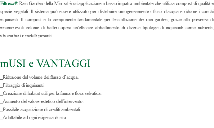 Filtrexx® Rain Garden della Mirr srl è un'applicazione a basso impatto ambientale che utilizza compost di qualità e specie vegetali. Il sistema può essere utilizzato per distribuire omogeneamente i flussi d'acqua e ridurne i carichi inquinanti. Il compost è la componente fondamentale per l'installazione dei rain garden, grazie alla presenza di innumerevoli colonie di batteri opera un'efficace abbattimento di diverse tipologie di inquinanti come nutrienti, idrocarburi e metalli pesanti. mUSI e VANTAGGI _Riduzione del volume del flusso d’acqua. _Filtraggio di inquinanti. _Creazione di habitat utili per la fauna e flora selvatica. _Aumento del valore estetico dell’intervento. _Possibile acquisizione di crediti ambientali. _Adattabile ad ogni esigenza di sito. 