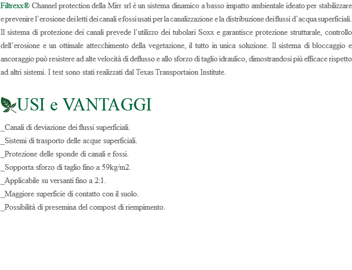 Filtrexx® Channel protection della Mirr srl è un sistema dinamico a basso impatto ambientale ideato per stabilizzare e prevenire l’erosione dei letti dei canali e fossi usati per la canalizzazione e la distribuzione dei flussi d’acqua superficiali. Il sistema di protezione dei canali prevede l’utilizzo dei tubolari Soxx e garantisce protezione strutturale, controllo dell’erosione e un ottimale attecchimento della vegetazione, il tutto in unica soluzione. Il sistema di bloccaggio e ancoraggio può resistere ad alte velocità di deflusso e allo sforzo di taglio idraulico, dimostrandosi più efficace rispetto ad altri sistemi. I test sono stati realizzati dal Texas Transportaion Institute. ﷯USI e VANTAGGI _Canali di deviazione dei flussi superficiali. _Sistemi di trasporto delle acque superficiali. _Protezione delle sponde di canali e fossi. _Sopporta sforzo di taglio fino a 59kg/m2. _Applicabile su versanti fino a 2:1. _Maggiore superficie di contatto con il suolo. _Possibilità di presemina del compost di riempimento. 