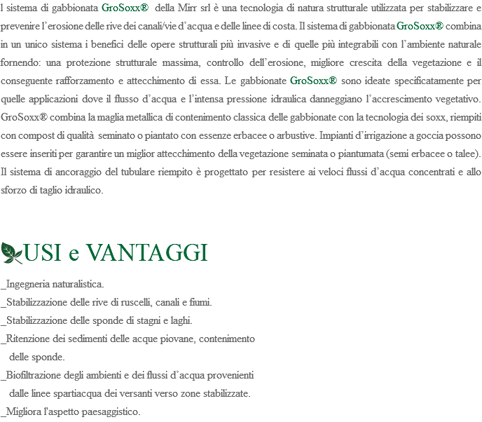 l sistema di gabbionata GroSoxx® della Mirr srl è una tecnologia di natura strutturale utilizzata per stabilizzare e prevenire l’erosione delle rive dei canali/vie d’acqua e delle linee di costa. Il sistema di gabbionata GroSoxx® combina in un unico sistema i benefici delle opere strutturali più invasive e di quelle più integrabili con l’ambiente naturale fornendo: una protezione strutturale massima, controllo dell’erosione, migliore crescita della vegetazione e il conseguente rafforzamento e attecchimento di essa. Le gabbionate GroSoxx® sono ideate specificatamente per quelle applicazioni dove il flusso d’acqua e l’intensa pressione idraulica danneggiano l’accrescimento vegetativo. GroSoxx® combina la maglia metallica di contenimento classica delle gabbionate con la tecnologia dei soxx, riempiti con compost di qualità seminato o piantato con essenze erbacee o arbustive. Impianti d’irrigazione a goccia possono essere inseriti per garantire un miglior attecchimento della vegetazione seminata o piantumata (semi erbacee o talee). Il sistema di ancoraggio del tubulare riempito è progettato per resistere ai veloci flussi d’acqua concentrati e allo sforzo di taglio idraulico. ﷯USI e VANTAGGI _Ingegneria naturalistica. _Stabilizzazione delle rive di ruscelli, canali e fiumi. _Stabilizzazione delle sponde di stagni e laghi. _Ritenzione dei sedimenti delle acque piovane, contenimento delle sponde. _Biofiltrazione degli ambienti e dei flussi d’acqua provenienti dalle linee spartiacqua dei versanti verso zone stabilizzate. _Migliora l'aspetto paesaggistico.