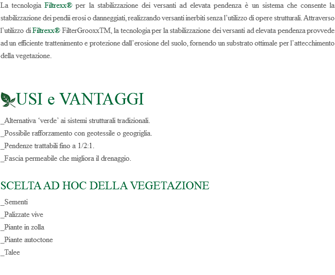 La tecnologia Filtrexx® per la stabilizzazione dei versanti ad elevata pendenza è un sistema che consente la stabilizzazione dei pendii erosi o danneggiati, realizzando versanti inerbiti senza l’utilizzo di opere strutturali. Attraverso l’utilizzo di Filtrexx® FilterGrooxxTM, la tecnologia per la stabilizzazione dei versanti ad elevata pendenza provvede ad un efficiente trattenimento e protezione dall’erosione del suolo, fornendo un substrato ottimale per l’attecchimento della vegetazione. ﷯USI e VANTAGGI _Alternativa ‘verde’ ai sistemi strutturali tradizionali. _Possibile rafforzamento con geotessile o geogriglia. _Pendenze trattabili fino a 1/2:1. _Fascia permeabile che migliora il drenaggio. SCELTA AD HOC DELLA VEGETAZIONE _Sementi _Palizzate vive _Piante in zolla _Piante autoctone _Talee 