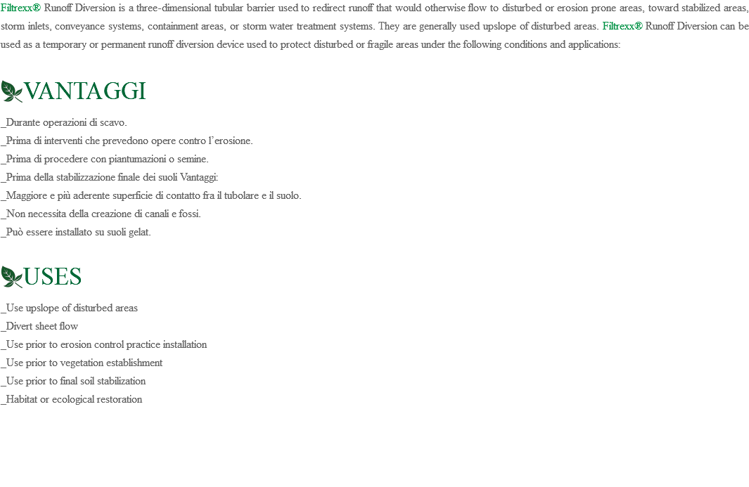 Filtrexx® Runoff Diversion is a three-dimensional tubular barrier used to redirect runoff that would otherwise flow to disturbed or erosion prone areas, toward stabilized areas, storm inlets, conveyance systems, containment areas, or storm water treatment systems. They are generally used upslope of disturbed areas. Filtrexx® Runoff Diversion can be used as a temporary or permanent runoff diversion device used to protect disturbed or fragile areas under the following conditions and applications: ﷯VANTAGGI _Durante operazioni di scavo. _Prima di interventi che prevedono opere contro l’erosione. _Prima di procedere con piantumazioni o semine. _Prima della stabilizzazione finale dei suoli Vantaggi: _Maggiore e più aderente superficie di contatto fra il tubolare e il suolo. _Non necessita della creazione di canali e fossi. _Può essere installato su suoli gelat. ﷯USES _Use upslope of disturbed areas _Divert sheet flow _Use prior to erosion control practice installation _Use prior to vegetation establishment _Use prior to final soil stabilization _Habitat or ecological restoration 