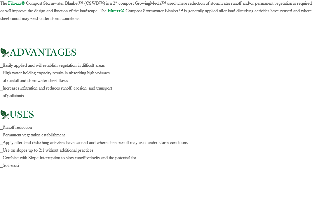The Filtrexx® Compost Stormwater Blanket™ (CSWB™) is a 2″ compost GrowingMedia™ used where reduction of stormwater runoff and/or permanent vegetation is required or will improve the design and function of the landscape. The Filtrexx® Compost Stormwater Blanket™ is generally applied after land disturbing activities have ceased and where sheet runoff may exist under storm conditions. ﷯ADVANTAGES _Easily applied and will establish vegetation in difficult areas _High water holding capacity results in absorbing high volumes of rainfall and stormwater sheet flows _Increases infiltration and reduces runoff, erosion, and transport of pollutants ﷯USES _Runoff reduction _Permanent vegetation establishment _Apply after land disturbing activities have ceased and where sheet runoff may exist under storm conditions _Use on slopes up to 2:1 without additional practices _Combine with Slope Interruption to slow runoff velocity and the potential for _Soil erosi