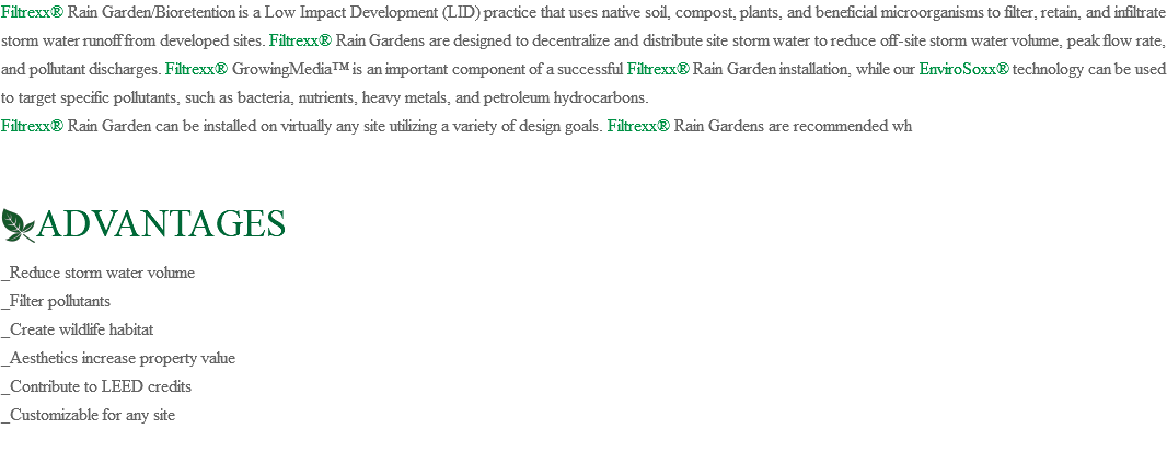 Filtrexx® Rain Garden/Bioretention is a Low Impact Development (LID) practice that uses native soil, compost, plants, and beneficial microorganisms to filter, retain, and infiltrate storm water runoff from developed sites. Filtrexx® Rain Gardens are designed to decentralize and distribute site storm water to reduce off-site storm water volume, peak flow rate, and pollutant discharges. Filtrexx® GrowingMedia™ is an important component of a successful Filtrexx® Rain Garden installation, while our EnviroSoxx® technology can be used to target specific pollutants, such as bacteria, nutrients, heavy metals, and petroleum hydrocarbons. Filtrexx® Rain Garden can be installed on virtually any site utilizing a variety of design goals. Filtrexx® Rain Gardens are recommended wh ﷯ADVANTAGES _Reduce storm water volume _Filter pollutants _Create wildlife habitat _Aesthetics increase property value _Contribute to LEED credits _Customizable for any site 