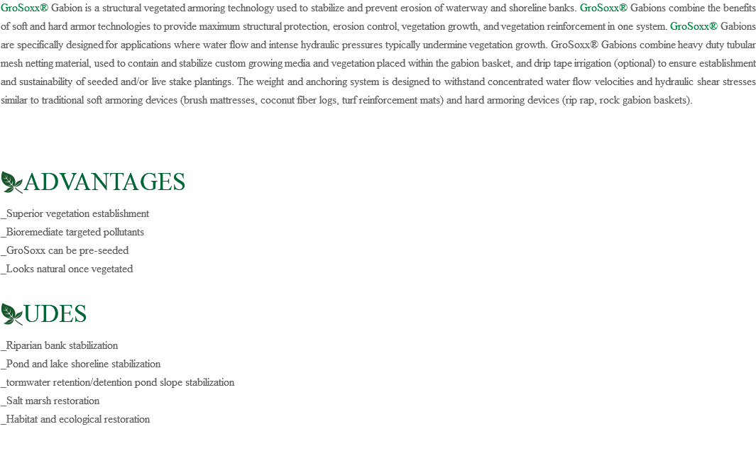 GroSoxx® Gabion is a structural vegetated armoring technology used to stabilize and prevent erosion of waterway and shoreline banks. GroSoxx® Gabions combine the benefits of soft and hard armor technologies to provide maximum structural protection, erosion control, vegetation growth, and vegetation reinforcement in one system. GroSoxx® Gabions are specifically designed for applications where water flow and intense hydraulic pressures typically undermine vegetation growth. GroSoxx® Gabions combine heavy duty tubular mesh netting material, used to contain and stabilize custom growing media and vegetation placed within the gabion basket, and drip tape irrigation (optional) to ensure establishment and sustainability of seeded and/or live stake plantings. The weight and anchoring system is designed to withstand concentrated water flow velocities and hydraulic shear stresses similar to traditional soft armoring devices (brush mattresses, coconut fiber logs, turf reinforcement mats) and hard armoring devices (rip rap, rock gabion baskets). ﷯ADVANTAGES _Superior vegetation establishment _Bioremediate targeted pollutants _GroSoxx can be pre-seeded _Looks natural once vegetated ﷯UDES _Riparian bank stabilization _Pond and lake shoreline stabilization _tormwater retention/detention pond slope stabilization _Salt marsh restoration _Habitat and ecological restoration