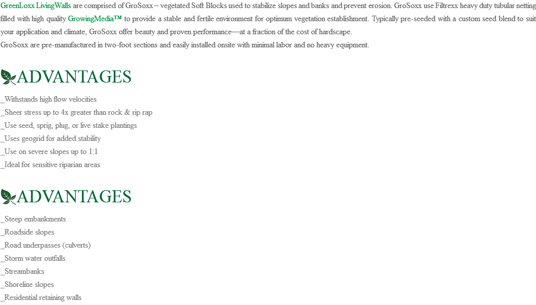GreenLoxx LivingWalls are comprised of GroSoxx – vegetated Soft Blocks used to stabilize slopes and banks and prevent erosion. GroSoxx use Filtrexx heavy duty tubular netting filled with high quality GrowingMedia™ to provide a stable and fertile environment for optimum vegetation establishment. Typically pre-seeded with a custom seed blend to suit your application and climate, GroSoxx offer beauty and proven performance—at a fraction of the cost of hardscape. GroSoxx are pre-manufactured in two-foot sections and easily installed onsite with minimal labor and no heavy equipment. ﷯ADVANTAGES _Withstands high flow velocities _Sheer stress up to 4x greater than rock & rip rap _Use seed, sprig, plug, or live stake plantings _Uses geogrid for added stability _Use on severe slopes up to 1:1 _Ideal for sensitive riparian areas ﷯ADVANTAGES _Steep embankments _Roadside slopes _Road underpasses (culverts) _Storm water outfalls _Streambanks _Shoreline slopes _Residential retaining walls