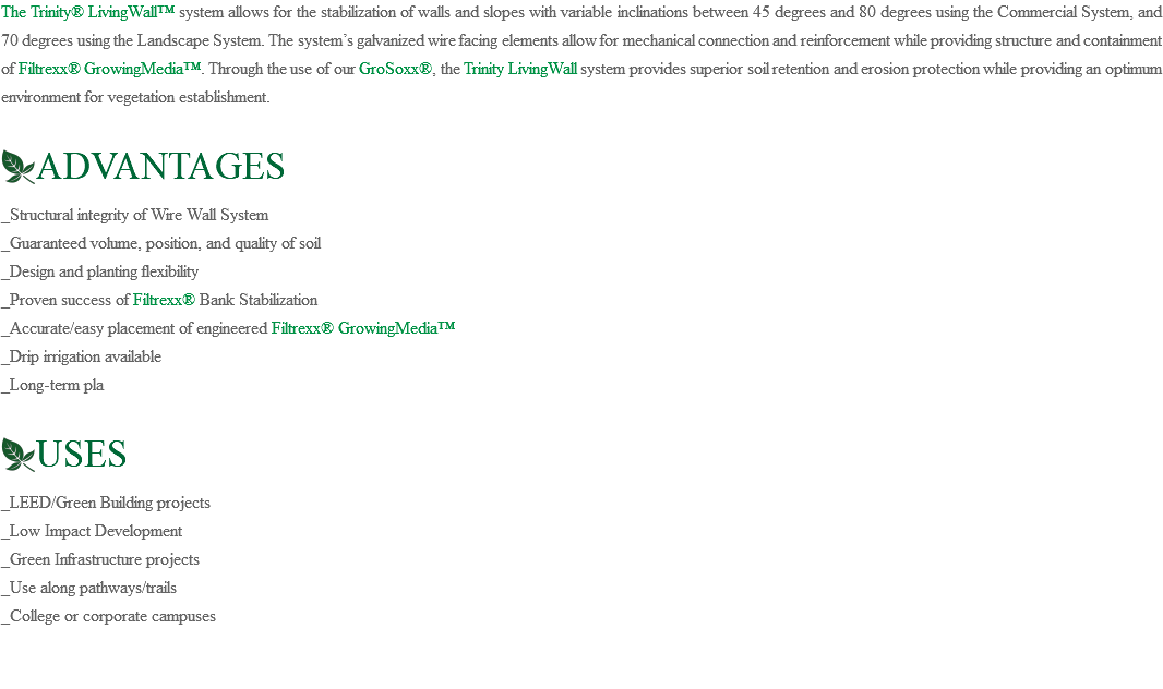 The Trinity® LivingWall™ system allows for the stabilization of walls and slopes with variable inclinations between 45 degrees and 80 degrees using the Commercial System, and 70 degrees using the Landscape System. The system’s galvanized wire facing elements allow for mechanical connection and reinforcement while providing structure and containment of Filtrexx® GrowingMedia™. Through the use of our GroSoxx®, the Trinity LivingWall system provides superior soil retention and erosion protection while providing an optimum environment for vegetation establishment. ﷯ADVANTAGES _Structural integrity of Wire Wall System _Guaranteed volume, position, and quality of soil _Design and planting flexibility _Proven success of Filtrexx® Bank Stabilization _Accurate/easy placement of engineered Filtrexx® GrowingMedia™ _Drip irrigation available _Long-term pla ﷯USES _LEED/Green Building projects _Low Impact Development _Green Infrastructure projects _Use along pathways/trails _College or corporate campuses 
