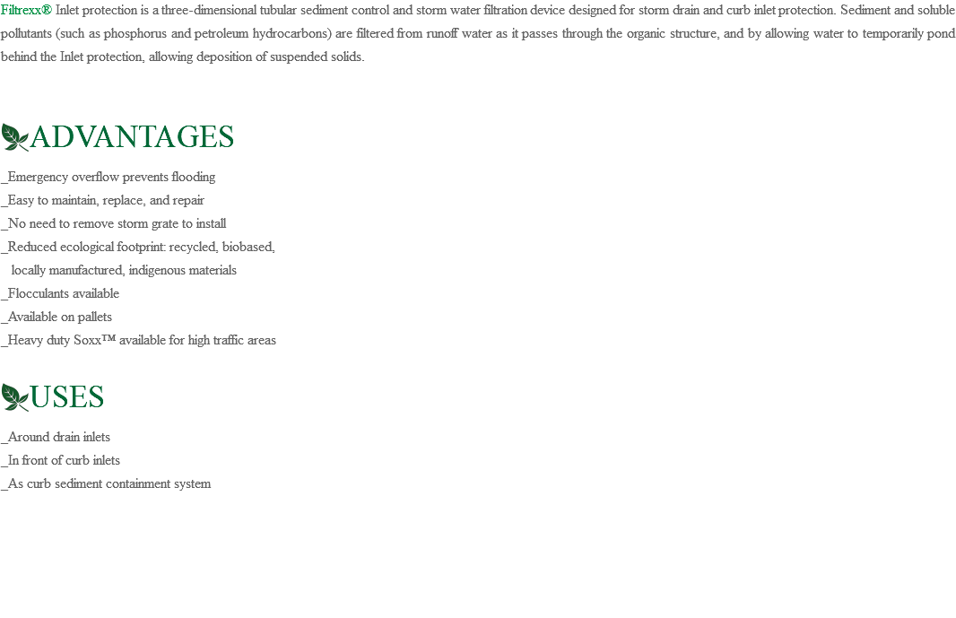 Filtrexx® Inlet protection is a three-dimensional tubular sediment control and storm water filtration device designed for storm drain and curb inlet protection. Sediment and soluble pollutants (such as phosphorus and petroleum hydrocarbons) are filtered from runoff water as it passes through the organic structure, and by allowing water to temporarily pond behind the Inlet protection, allowing deposition of suspended solids. ﷯ADVANTAGES _Emergency overflow prevents flooding _Easy to maintain, replace, and repair _No need to remove storm grate to install _Reduced ecological footprint: recycled, biobased, locally manufactured, indigenous materials _Flocculants available _Available on pallets _Heavy duty Soxx™ available for high traffic areas ﷯USES _Around drain inlets _In front of curb inlets _As curb sediment containment system 