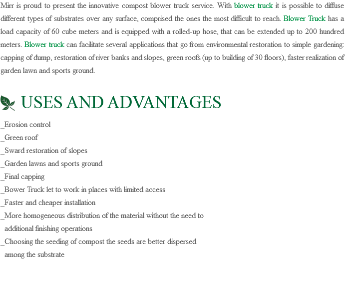 Mirr is proud to present the innovative compost blower truck service. With blower truck it is possible to diffuse different types of substrates over any surface, comprised the ones the most difficult to reach. Blower Truck has a load capacity of 60 cube meters and is equipped with a rolled-up hose, that can be extended up to 200 hundred meters. Blower truck can facilitate several applications that go from environmental restoration to simple gardening: capping of dump, restoration of river banks and slopes, green roofs (up to building of 30 floors), faster realization of garden lawn and sports ground. ﷯ USES AND ADVANTAGES _Erosion control _Green roof _Sward restoration of slopes _Garden lawns and sports ground _Final capping _Bower Truck let to work in places with limited access _Faster and cheaper installation _More homogeneous distribution of the material without the need to additional finishing operations _Choosing the seeding of compost the seeds are better dispersed among the substrate 