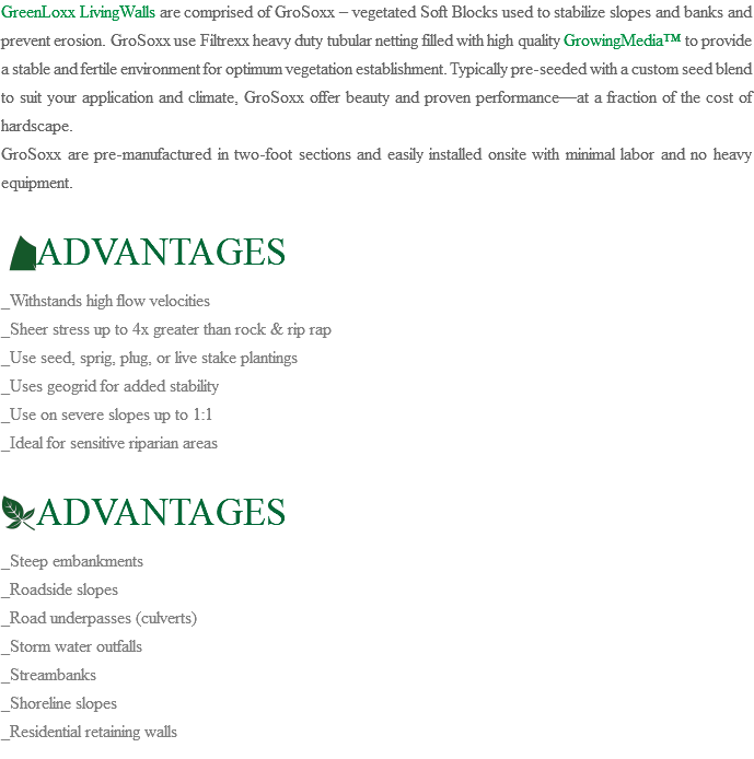 GreenLoxx LivingWalls are comprised of GroSoxx – vegetated Soft Blocks used to stabilize slopes and banks and prevent erosion. GroSoxx use Filtrexx heavy duty tubular netting filled with high quality GrowingMedia™ to provide a stable and fertile environment for optimum vegetation establishment. Typically pre-seeded with a custom seed blend to suit your application and climate, GroSoxx offer beauty and proven performance—at a fraction of the cost of hardscape. GroSoxx are pre-manufactured in two-foot sections and easily installed onsite with minimal labor and no heavy equipment. ﷯ADVANTAGES _Withstands high flow velocities _Sheer stress up to 4x greater than rock & rip rap _Use seed, sprig, plug, or live stake plantings _Uses geogrid for added stability _Use on severe slopes up to 1:1 _Ideal for sensitive riparian areas ﷯ADVANTAGES _Steep embankments _Roadside slopes _Road underpasses (culverts) _Storm water outfalls _Streambanks _Shoreline slopes _Residential retaining walls