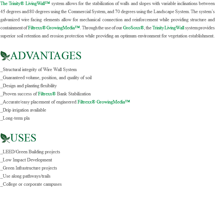The Trinity® LivingWall™ system allows for the stabilization of walls and slopes with variable inclinations between 45 degrees and 80 degrees using the Commercial System, and 70 degrees using the Landscape System. The system’s galvanized wire facing elements allow for mechanical connection and reinforcement while providing structure and containment of Filtrexx® GrowingMedia™. Through the use of our GroSoxx®, the Trinity LivingWall system provides superior soil retention and erosion protection while providing an optimum environment for vegetation establishment. ﷯ADVANTAGES _Structural integrity of Wire Wall System _Guaranteed volume, position, and quality of soil _Design and planting flexibility _Proven success of Filtrexx® Bank Stabilization _Accurate/easy placement of engineered Filtrexx® GrowingMedia™ _Drip irrigation available _Long-term pla ﷯USES _LEED/Green Building projects _Low Impact Development _Green Infrastructure projects _Use along pathways/trails _College or corporate campuses 