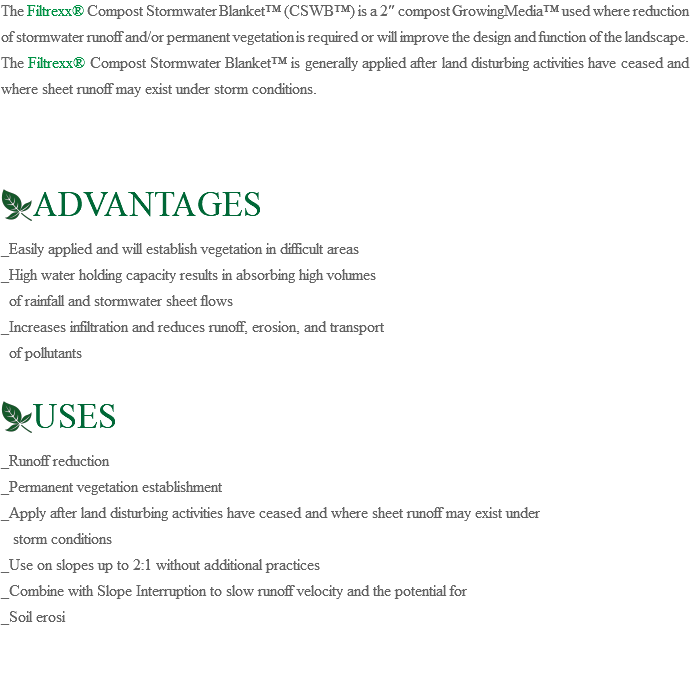 The Filtrexx® Compost Stormwater Blanket™ (CSWB™) is a 2″ compost GrowingMedia™ used where reduction of stormwater runoff and/or permanent vegetation is required or will improve the design and function of the landscape. The Filtrexx® Compost Stormwater Blanket™ is generally applied after land disturbing activities have ceased and where sheet runoff may exist under storm conditions. ﷯ADVANTAGES _Easily applied and will establish vegetation in difficult areas _High water holding capacity results in absorbing high volumes of rainfall and stormwater sheet flows _Increases infiltration and reduces runoff, erosion, and transport of pollutants ﷯USES _Runoff reduction _Permanent vegetation establishment _Apply after land disturbing activities have ceased and where sheet runoff may exist under storm conditions _Use on slopes up to 2:1 without additional practices _Combine with Slope Interruption to slow runoff velocity and the potential for _Soil erosi