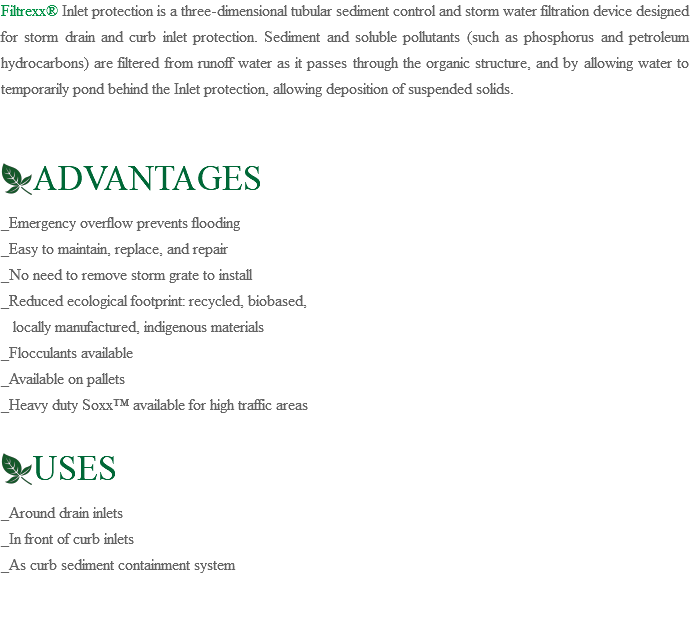 Filtrexx® Inlet protection is a three-dimensional tubular sediment control and storm water filtration device designed for storm drain and curb inlet protection. Sediment and soluble pollutants (such as phosphorus and petroleum hydrocarbons) are filtered from runoff water as it passes through the organic structure, and by allowing water to temporarily pond behind the Inlet protection, allowing deposition of suspended solids. ﷯ADVANTAGES _Emergency overflow prevents flooding _Easy to maintain, replace, and repair _No need to remove storm grate to install _Reduced ecological footprint: recycled, biobased, locally manufactured, indigenous materials _Flocculants available _Available on pallets _Heavy duty Soxx™ available for high traffic areas ﷯USES _Around drain inlets _In front of curb inlets _As curb sediment containment system 