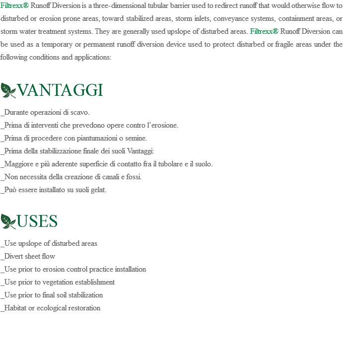 Filtrexx® Runoff Diversion is a three-dimensional tubular barrier used to redirect runoff that would otherwise flow to disturbed or erosion prone areas, toward stabilized areas, storm inlets, conveyance systems, containment areas, or storm water treatment systems. They are generally used upslope of disturbed areas. Filtrexx® Runoff Diversion can be used as a temporary or permanent runoff diversion device used to protect disturbed or fragile areas under the following conditions and applications: ﷯VANTAGGI _Durante operazioni di scavo. _Prima di interventi che prevedono opere contro l’erosione. _Prima di procedere con piantumazioni o semine. _Prima della stabilizzazione finale dei suoli Vantaggi: _Maggiore e più aderente superficie di contatto fra il tubolare e il suolo. _Non necessita della creazione di canali e fossi. _Può essere installato su suoli gelat. ﷯USES _Use upslope of disturbed areas _Divert sheet flow _Use prior to erosion control practice installation _Use prior to vegetation establishment _Use prior to final soil stabilization _Habitat or ecological restoration 
