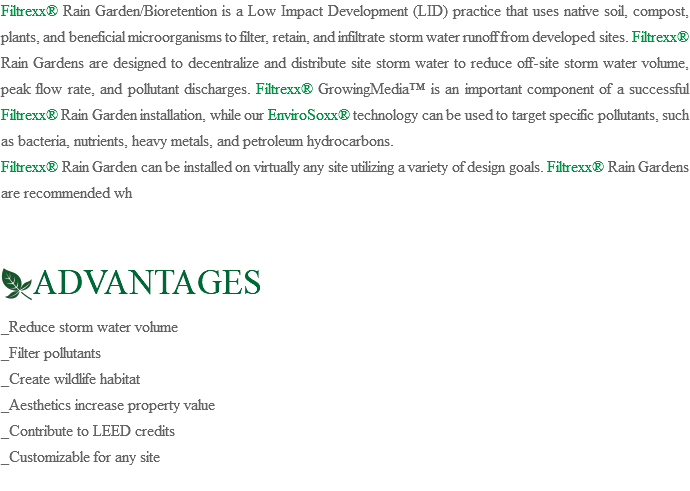 Filtrexx® Rain Garden/Bioretention is a Low Impact Development (LID) practice that uses native soil, compost, plants, and beneficial microorganisms to filter, retain, and infiltrate storm water runoff from developed sites. Filtrexx® Rain Gardens are designed to decentralize and distribute site storm water to reduce off-site storm water volume, peak flow rate, and pollutant discharges. Filtrexx® GrowingMedia™ is an important component of a successful Filtrexx® Rain Garden installation, while our EnviroSoxx® technology can be used to target specific pollutants, such as bacteria, nutrients, heavy metals, and petroleum hydrocarbons. Filtrexx® Rain Garden can be installed on virtually any site utilizing a variety of design goals. Filtrexx® Rain Gardens are recommended wh ﷯ADVANTAGES _Reduce storm water volume _Filter pollutants _Create wildlife habitat _Aesthetics increase property value _Contribute to LEED credits _Customizable for any site 