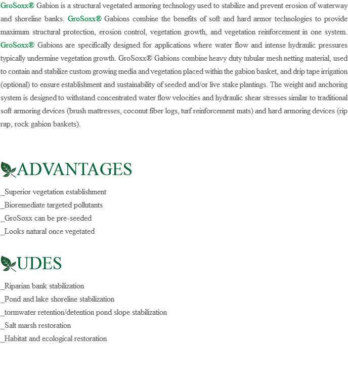 GroSoxx® Gabion is a structural vegetated armoring technology used to stabilize and prevent erosion of waterway and shoreline banks. GroSoxx® Gabions combine the benefits of soft and hard armor technologies to provide maximum structural protection, erosion control, vegetation growth, and vegetation reinforcement in one system. GroSoxx® Gabions are specifically designed for applications where water flow and intense hydraulic pressures typically undermine vegetation growth. GroSoxx® Gabions combine heavy duty tubular mesh netting material, used to contain and stabilize custom growing media and vegetation placed within the gabion basket, and drip tape irrigation (optional) to ensure establishment and sustainability of seeded and/or live stake plantings. The weight and anchoring system is designed to withstand concentrated water flow velocities and hydraulic shear stresses similar to traditional soft armoring devices (brush mattresses, coconut fiber logs, turf reinforcement mats) and hard armoring devices (rip rap, rock gabion baskets). ﷯ADVANTAGES _Superior vegetation establishment _Bioremediate targeted pollutants _GroSoxx can be pre-seeded _Looks natural once vegetated ﷯UDES _Riparian bank stabilization _Pond and lake shoreline stabilization _tormwater retention/detention pond slope stabilization _Salt marsh restoration _Habitat and ecological restoration